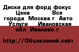 Диски для форд фокус › Цена ­ 6 000 - Все города, Москва г. Авто » Услуги   . Ивановская обл.,Иваново г.